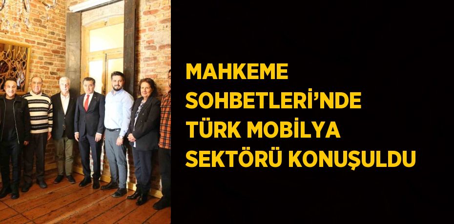 MAHKEME SOHBETLERİ’NDE TÜRK MOBİLYA SEKTÖRÜ KONUŞULDU