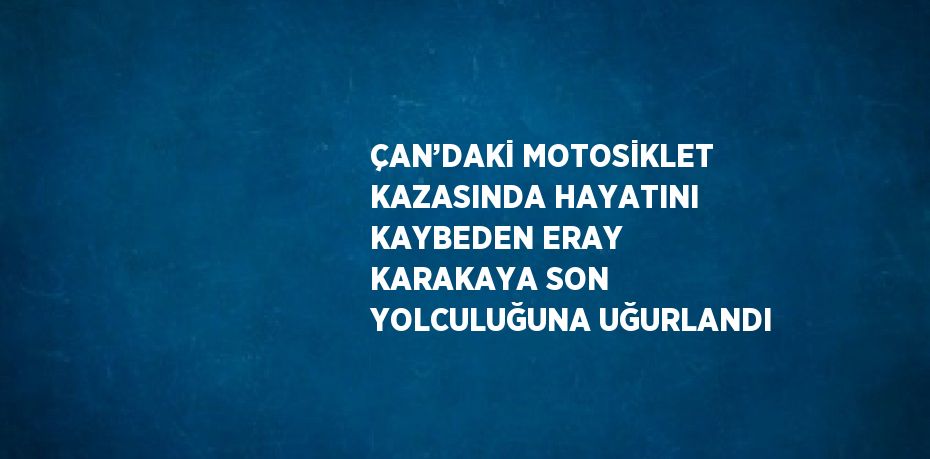 ÇAN’DAKİ MOTOSİKLET KAZASINDA HAYATINI KAYBEDEN ERAY KARAKAYA SON YOLCULUĞUNA UĞURLANDI