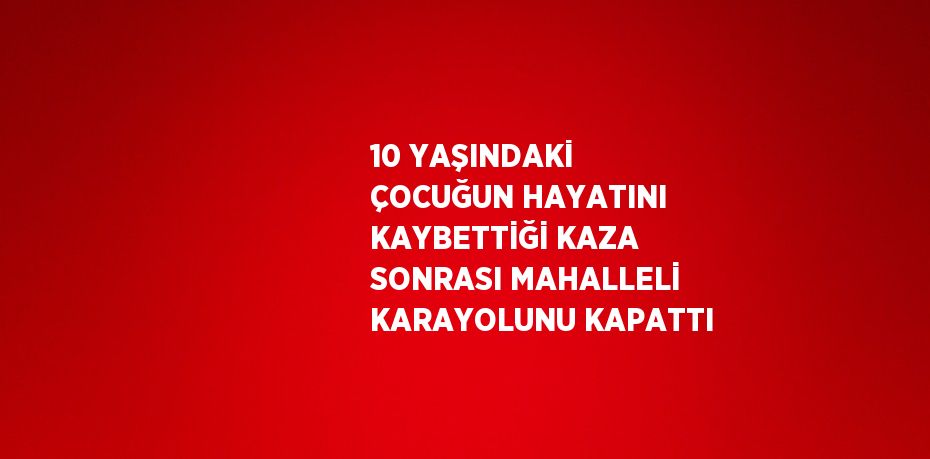 10 YAŞINDAKİ ÇOCUĞUN HAYATINI KAYBETTİĞİ KAZA SONRASI MAHALLELİ KARAYOLUNU KAPATTI