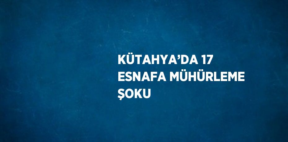 KÜTAHYA’DA 17 ESNAFA MÜHÜRLEME ŞOKU