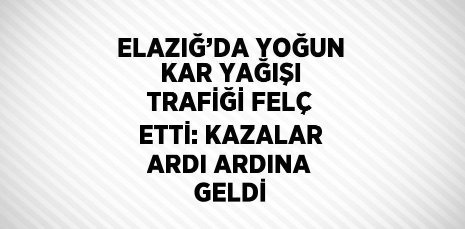 ELAZIĞ’DA YOĞUN KAR YAĞIŞI TRAFİĞİ FELÇ ETTİ: KAZALAR ARDI ARDINA GELDİ