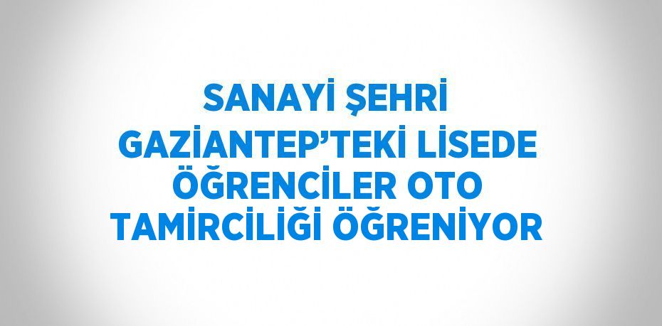 SANAYİ ŞEHRİ GAZİANTEP’TEKİ LİSEDE ÖĞRENCİLER OTO TAMİRCİLİĞİ ÖĞRENİYOR