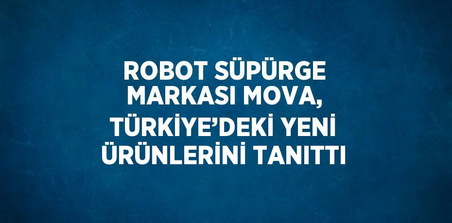 ROBOT SÜPÜRGE MARKASI MOVA, TÜRKİYE’DEKİ YENİ ÜRÜNLERİNİ TANITTI