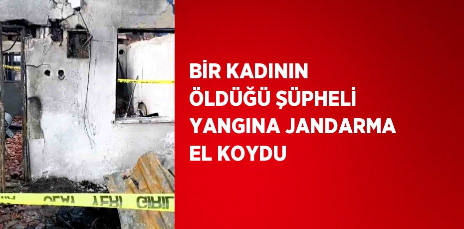 BİR KADININ ÖLDÜĞÜ ŞÜPHELİ YANGINA JANDARMA EL KOYDU