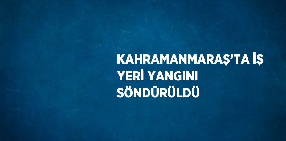 KAHRAMANMARAŞ’TA İŞ YERİ YANGINI SÖNDÜRÜLDÜ