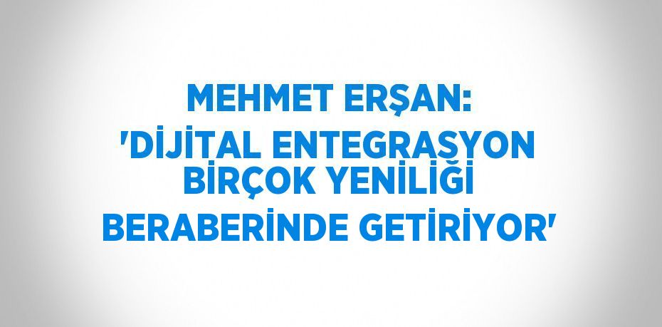 MEHMET ERŞAN: 'DİJİTAL ENTEGRASYON BİRÇOK YENİLİĞİ BERABERİNDE GETİRİYOR'