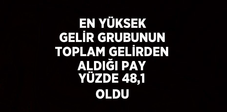 EN YÜKSEK GELİR GRUBUNUN TOPLAM GELİRDEN ALDIĞI PAY YÜZDE 48,1 OLDU