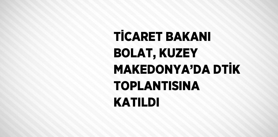 TİCARET BAKANI BOLAT, KUZEY MAKEDONYA’DA DTİK TOPLANTISINA KATILDI