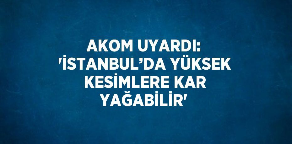 AKOM UYARDI: 'İSTANBUL’DA YÜKSEK KESİMLERE KAR YAĞABİLİR'