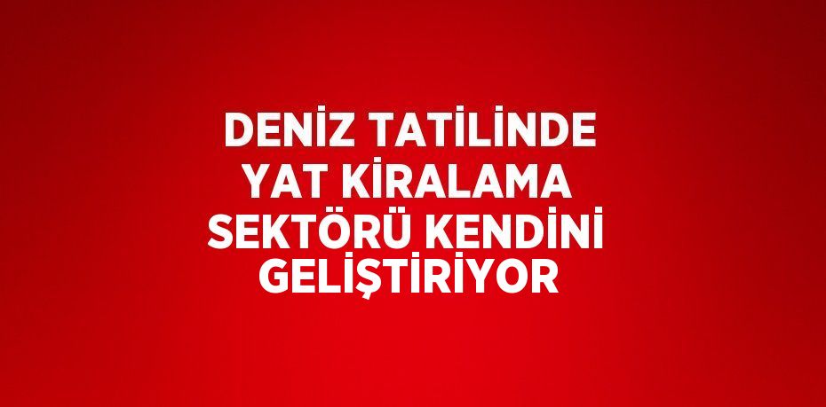 DENİZ TATİLİNDE YAT KİRALAMA SEKTÖRÜ KENDİNİ GELİŞTİRİYOR