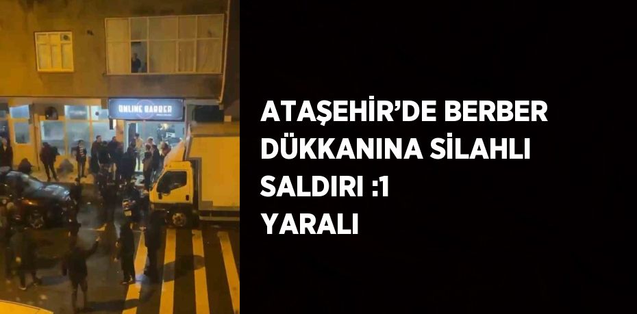 ATAŞEHİR’DE BERBER DÜKKANINA SİLAHLI SALDIRI :1 YARALI