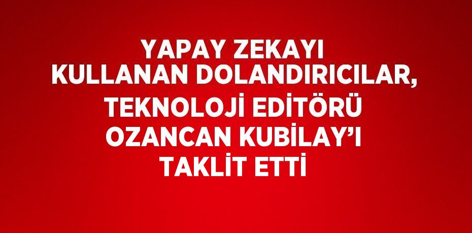 YAPAY ZEKAYI KULLANAN DOLANDIRICILAR, TEKNOLOJİ EDİTÖRÜ OZANCAN KUBİLAY’I TAKLİT ETTİ