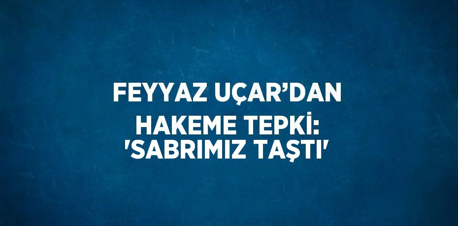 FEYYAZ UÇAR’DAN HAKEME TEPKİ: 'SABRIMIZ TAŞTI'