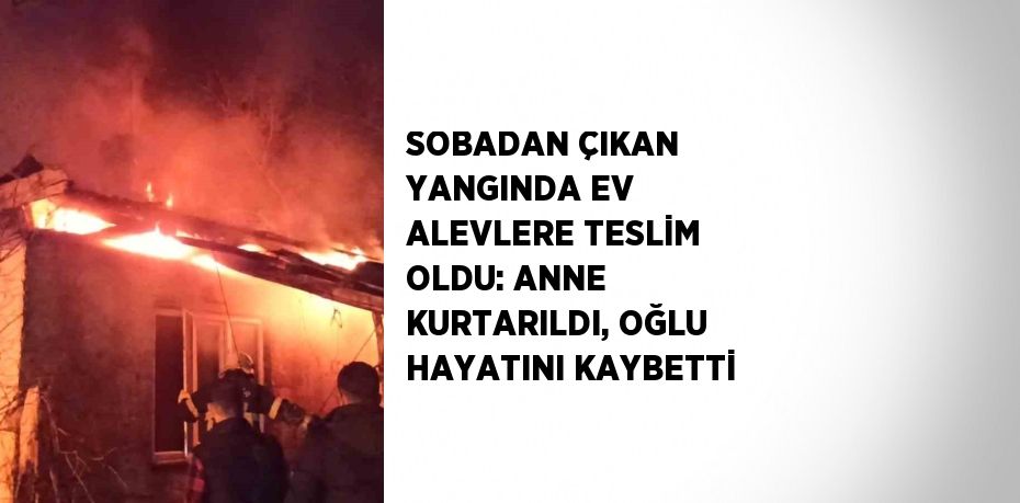 SOBADAN ÇIKAN YANGINDA EV ALEVLERE TESLİM OLDU: ANNE KURTARILDI, OĞLU HAYATINI KAYBETTİ