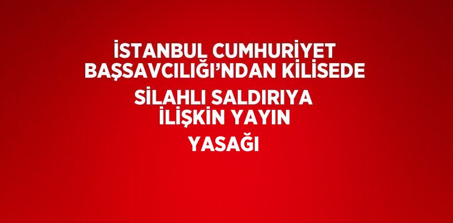 İSTANBUL CUMHURİYET BAŞSAVCILIĞI’NDAN KİLİSEDE SİLAHLI SALDIRIYA İLİŞKİN YAYIN YASAĞI