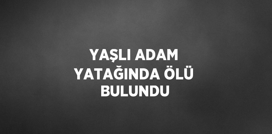 YAŞLI ADAM YATAĞINDA ÖLÜ BULUNDU