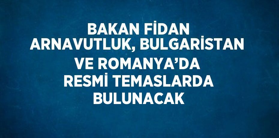 BAKAN FİDAN ARNAVUTLUK, BULGARİSTAN VE ROMANYA’DA RESMİ TEMASLARDA BULUNACAK