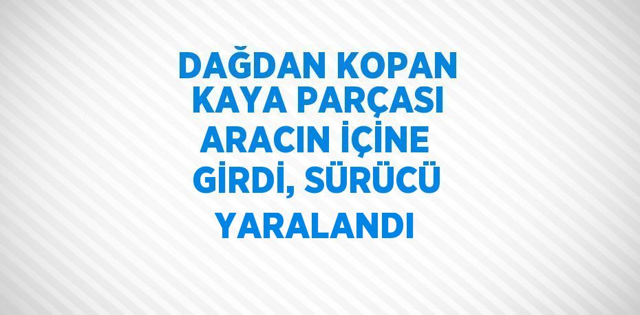 DAĞDAN KOPAN KAYA PARÇASI ARACIN İÇİNE GİRDİ, SÜRÜCÜ YARALANDI