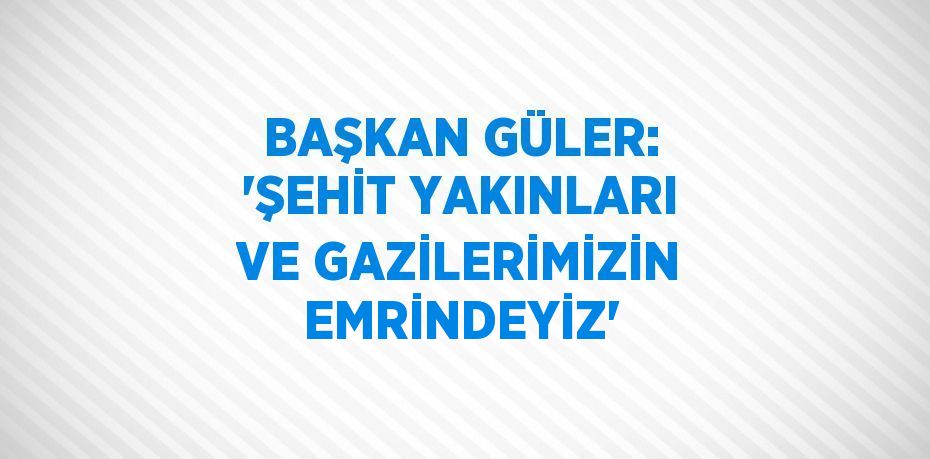 BAŞKAN GÜLER: 'ŞEHİT YAKINLARI VE GAZİLERİMİZİN EMRİNDEYİZ'