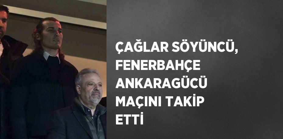 ÇAĞLAR SÖYÜNCÜ, FENERBAHÇE ANKARAGÜCÜ MAÇINI TAKİP ETTİ