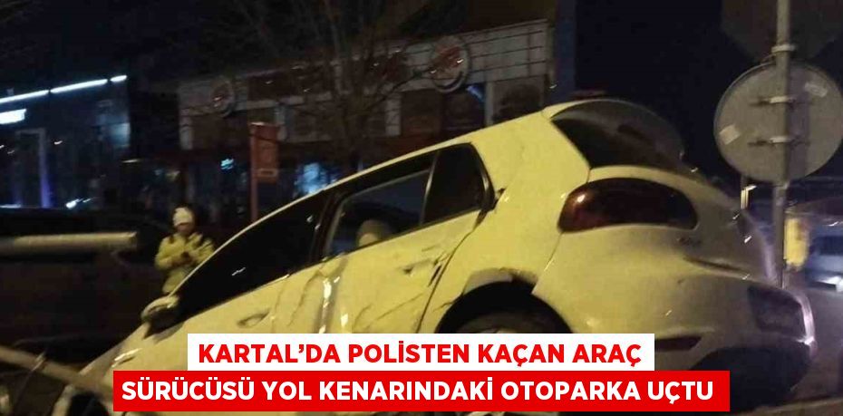 KARTAL’DA POLİSTEN KAÇAN ARAÇ SÜRÜCÜSÜ YOL KENARINDAKİ OTOPARKA UÇTU