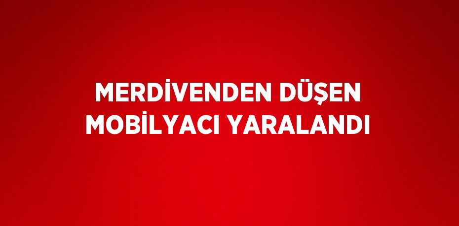 MERDİVENDEN DÜŞEN MOBİLYACI YARALANDI