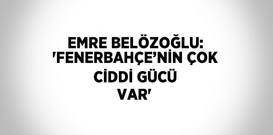 EMRE BELÖZOĞLU: 'FENERBAHÇE’NİN ÇOK CİDDİ GÜCÜ VAR'