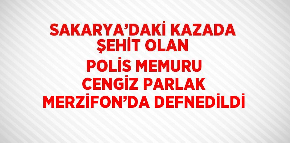 SAKARYA’DAKİ KAZADA ŞEHİT OLAN POLİS MEMURU CENGİZ PARLAK MERZİFON’DA DEFNEDİLDİ