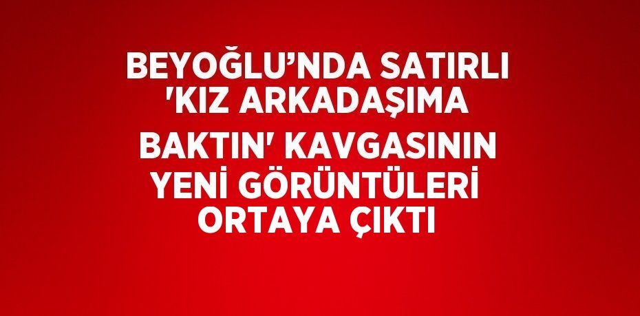 BEYOĞLU’NDA SATIRLI 'KIZ ARKADAŞIMA BAKTIN' KAVGASININ YENİ GÖRÜNTÜLERİ ORTAYA ÇIKTI