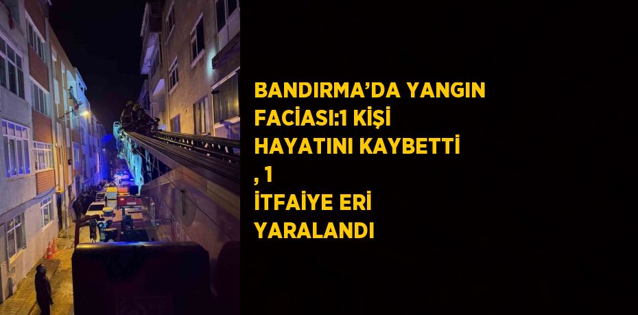 BANDIRMA’DA YANGIN FACİASI:1 KİŞİ HAYATINI KAYBETTİ , 1 İTFAİYE ERİ YARALANDI