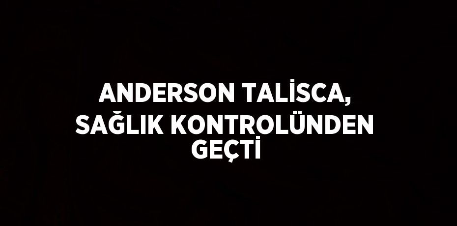 ANDERSON TALİSCA, SAĞLIK KONTROLÜNDEN GEÇTİ