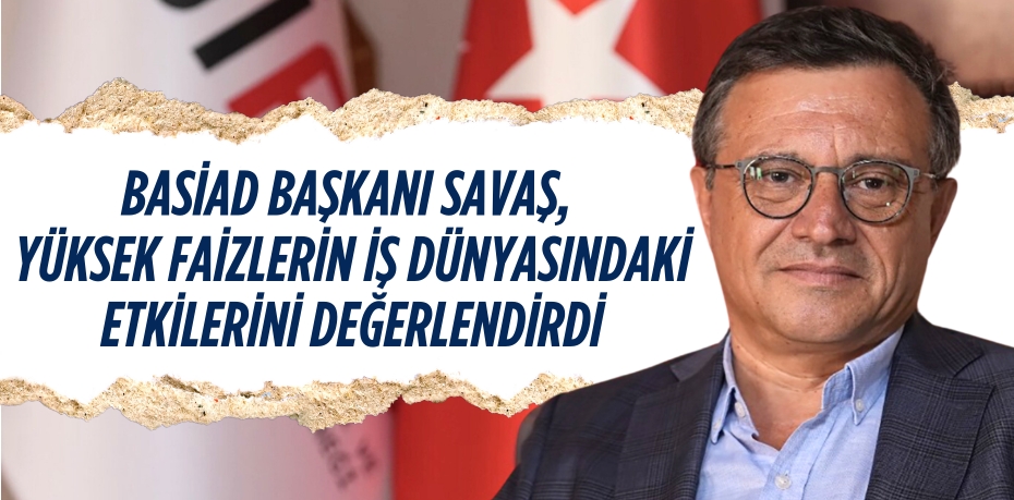 BASİAD BAŞKANI SAVAŞ, YÜKSEK FAİZLERİN İŞ DÜNYASINDAKİ ETKİLERİNİ DEĞERLENDİRDİ