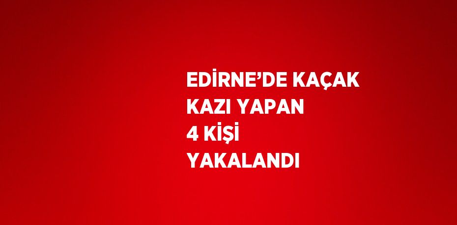 EDİRNE’DE KAÇAK KAZI YAPAN 4 KİŞİ YAKALANDI