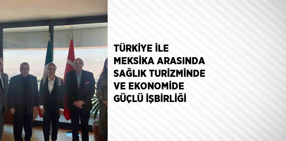 TÜRKİYE İLE MEKSİKA ARASINDA SAĞLIK TURİZMİNDE VE EKONOMİDE GÜÇLÜ İŞBİRLİĞİ