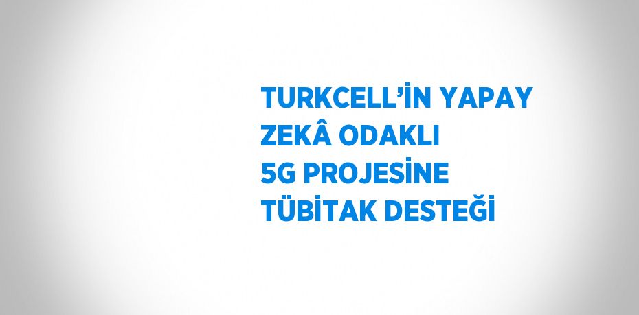 TURKCELL’İN YAPAY ZEKÂ ODAKLI 5G PROJESİNE TÜBİTAK DESTEĞİ