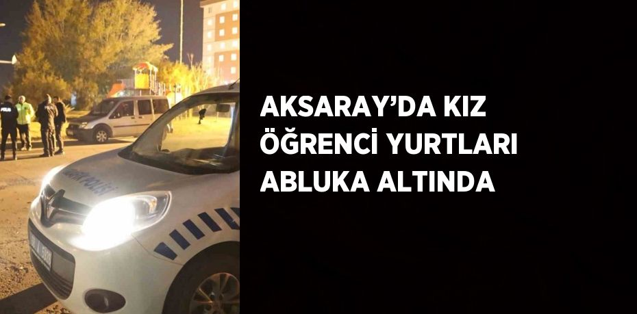 AKSARAY’DA KIZ ÖĞRENCİ YURTLARI ABLUKA ALTINDA