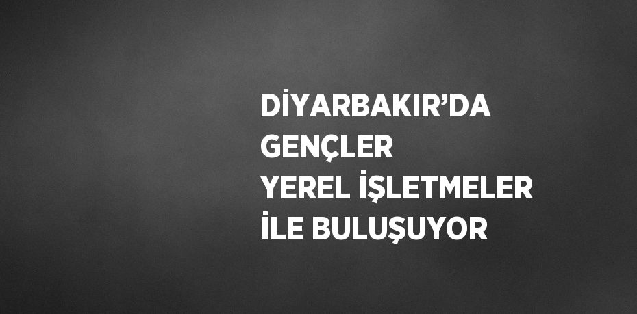 DİYARBAKIR’DA GENÇLER YEREL İŞLETMELER İLE BULUŞUYOR