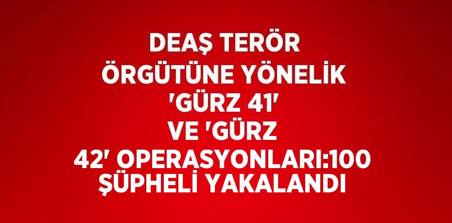 DEAŞ TERÖR ÖRGÜTÜNE YÖNELİK 'GÜRZ 41' VE 'GÜRZ 42' OPERASYONLARI:100 ŞÜPHELİ YAKALANDI