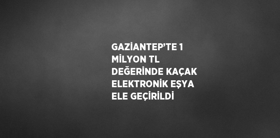 GAZİANTEP’TE 1 MİLYON TL DEĞERİNDE KAÇAK ELEKTRONİK EŞYA ELE GEÇİRİLDİ