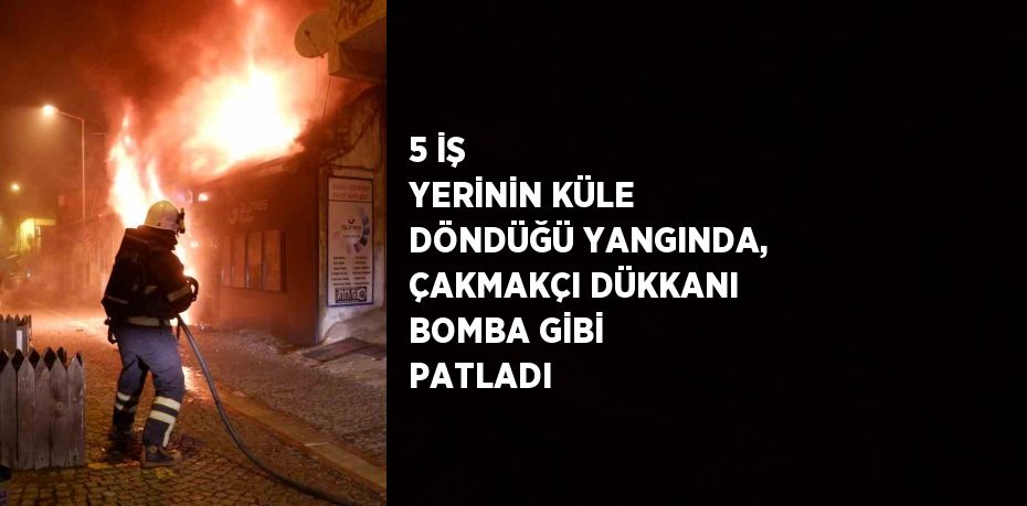 5 İŞ YERİNİN KÜLE DÖNDÜĞÜ YANGINDA, ÇAKMAKÇI DÜKKANI BOMBA GİBİ PATLADI