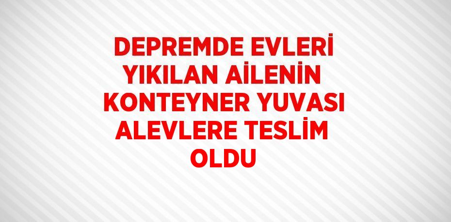 DEPREMDE EVLERİ YIKILAN AİLENİN KONTEYNER YUVASI ALEVLERE TESLİM OLDU