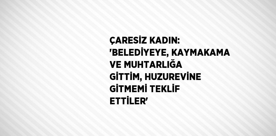 ÇARESİZ KADIN: 'BELEDİYEYE, KAYMAKAMA VE MUHTARLIĞA GİTTİM, HUZUREVİNE GİTMEMİ TEKLİF ETTİLER'