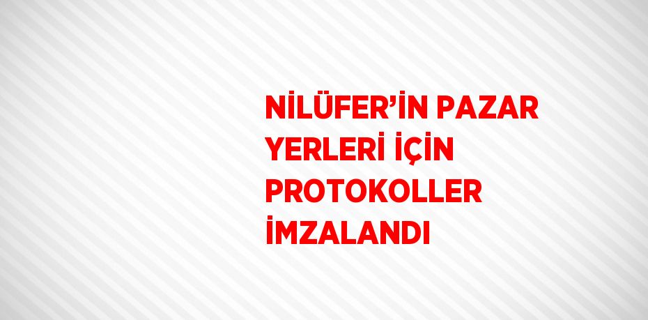 NİLÜFER’İN PAZAR YERLERİ İÇİN PROTOKOLLER İMZALANDI