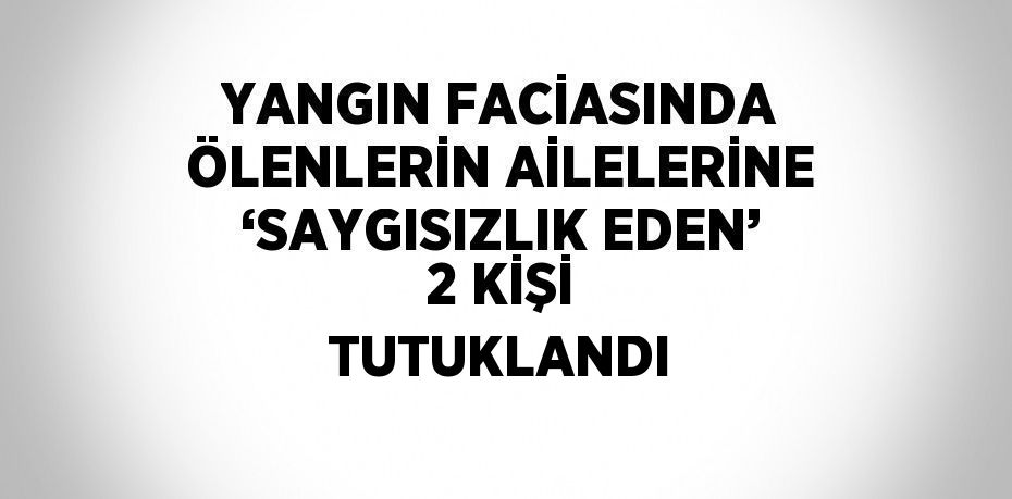 YANGIN FACİASINDA ÖLENLERİN AİLELERİNE ‘SAYGISIZLIK EDEN’ 2 KİŞİ TUTUKLANDI