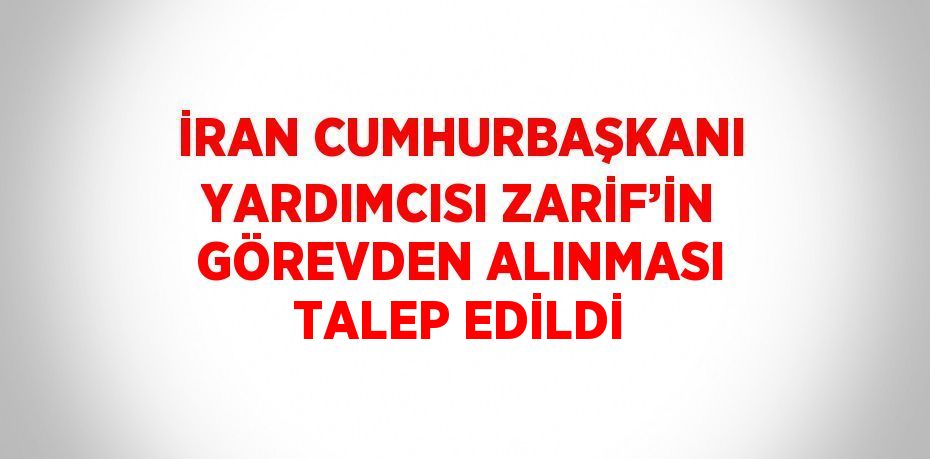 İRAN CUMHURBAŞKANI YARDIMCISI ZARİF’İN GÖREVDEN ALINMASI TALEP EDİLDİ