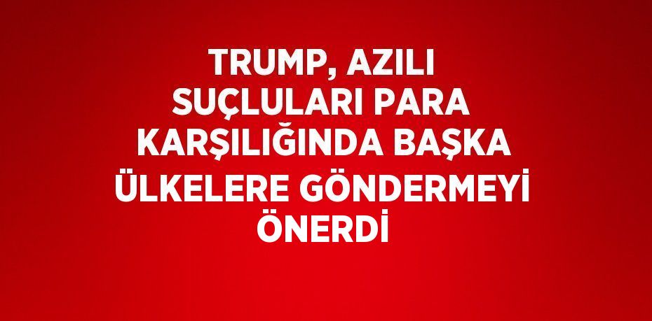 TRUMP, AZILI SUÇLULARI PARA KARŞILIĞINDA BAŞKA ÜLKELERE GÖNDERMEYİ ÖNERDİ