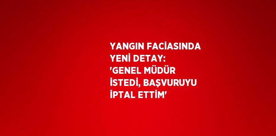 YANGIN FACİASINDA YENİ DETAY: 'GENEL MÜDÜR İSTEDİ, BAŞVURUYU İPTAL ETTİM'