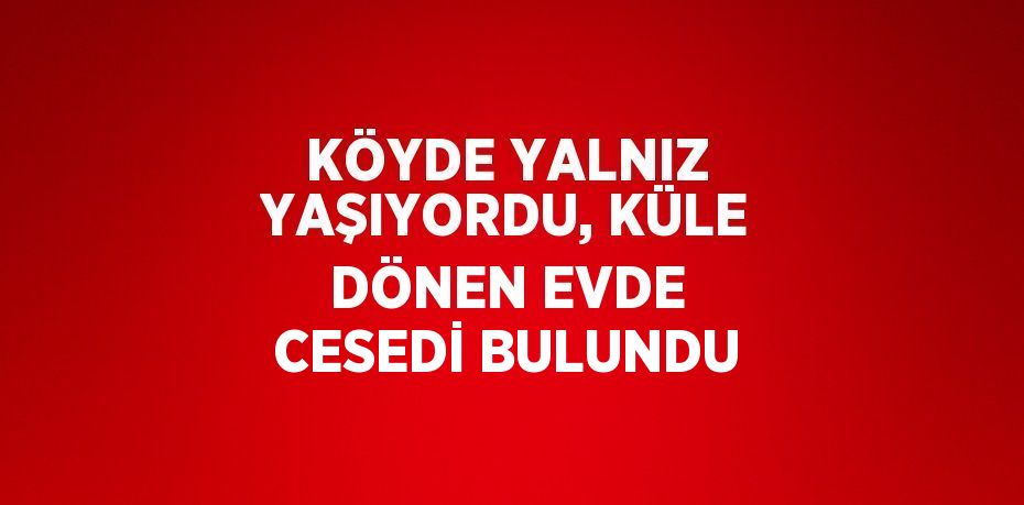 KÖYDE YALNIZ YAŞIYORDU, KÜLE DÖNEN EVDE CESEDİ BULUNDU