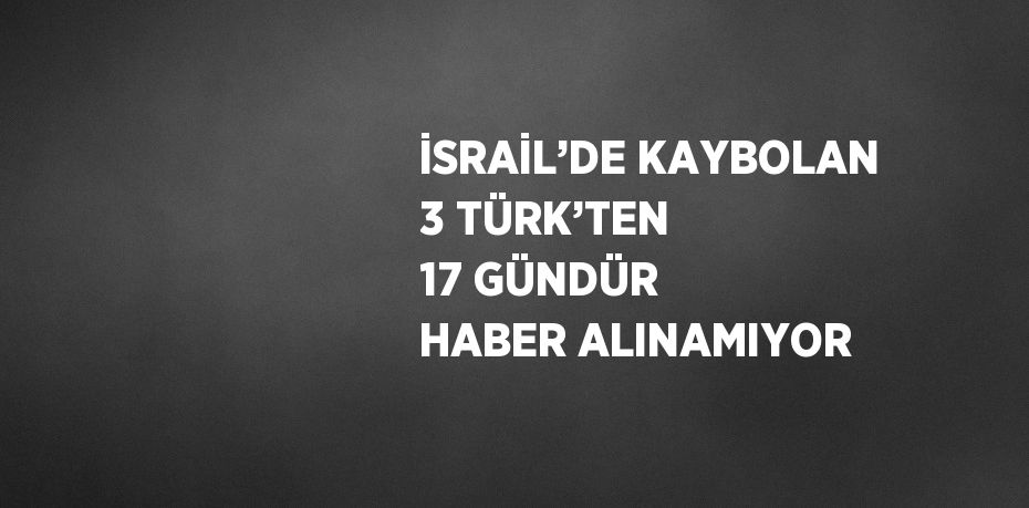 İSRAİL’DE KAYBOLAN 3 TÜRK’TEN 17 GÜNDÜR HABER ALINAMIYOR