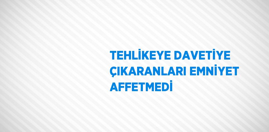 TEHLİKEYE DAVETİYE ÇIKARANLARI EMNİYET AFFETMEDİ